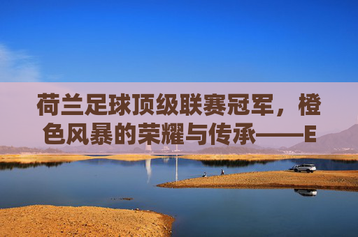 荷兰足球顶级联赛冠军,橙色风暴的荣耀与传承——Eredivisie的百年辉煌与当代印记