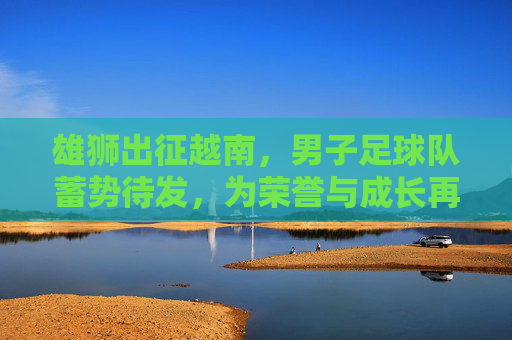 雄狮出征越南,男子足球队蓄势待发,为荣誉与成长再启征程