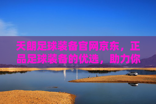天朗足球装备官网京东，正品足球装备的优选，助力你的绿茵梦