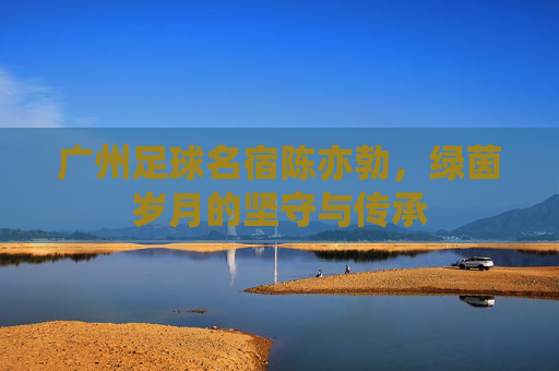 广州足球名宿陈亦勃，绿茵岁月的坚守与传承