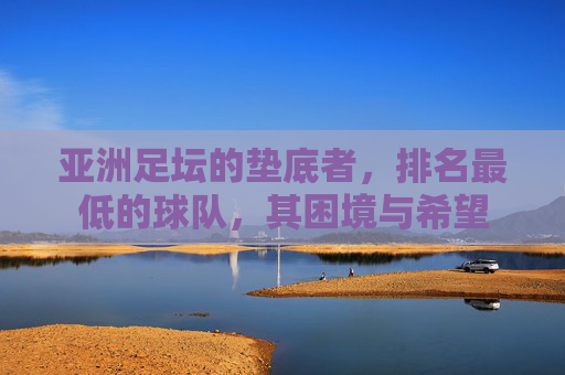 亚洲足坛的垫底者，排名最低的球队，其困境与希望