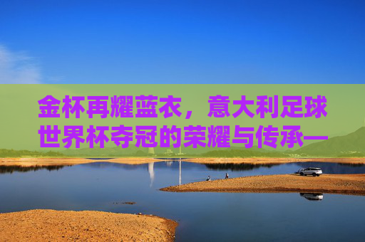 金杯再耀蓝衣,意大利足球世界杯夺冠的荣耀与传承——2006年德国世界杯夺冠的传奇回响