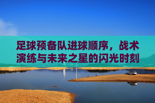 足球预备队进球顺序,战术演练与未来之星的闪光时刻