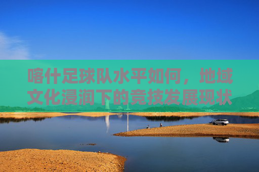 喀什足球队水平如何,地域文化浸润下的竞技发展现状与挑战,地域文化浸润下的喀什足球队竞技发展现状与挑战分析