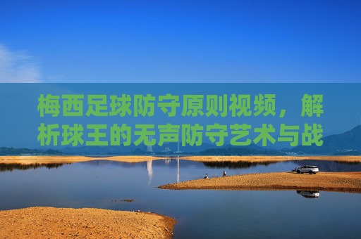 梅西足球防守原则视频,解析球王的无声防守艺术与战术智慧