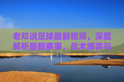 老邓说足球最新视频，深度解析最新赛事，战术博弈与球员表现，干货满满