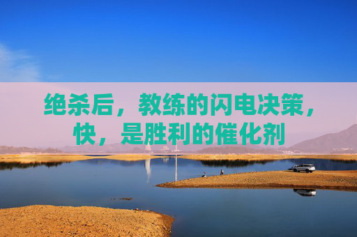 绝杀后，教练的闪电决策，快，是胜利的催化剂