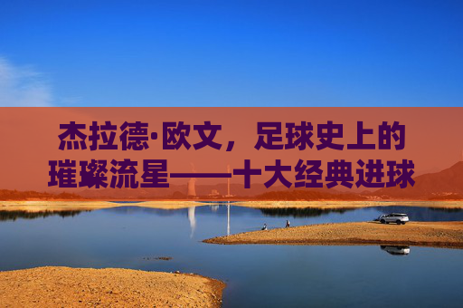 杰拉德·欧文,足球史上的璀璨流星——十大经典进球回顾