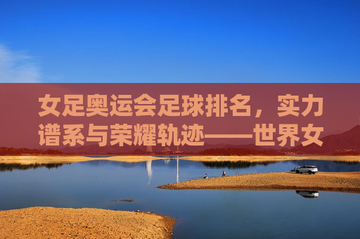 女足奥运会足球排名,实力谱系与荣耀轨迹——世界女足格局的动态图景
