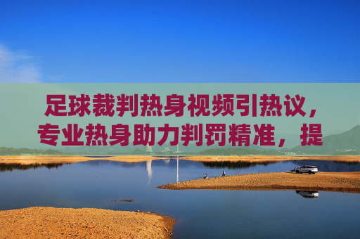 足球裁判热身视频引热议,专业热身助力判罚精准,提升比赛公平性