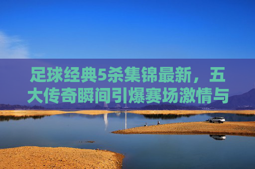 足球经典5杀集锦最新,五大传奇瞬间引爆赛场激情与回忆,足球经典5杀集锦最新,五大传奇瞬间引爆赛场激情与回忆