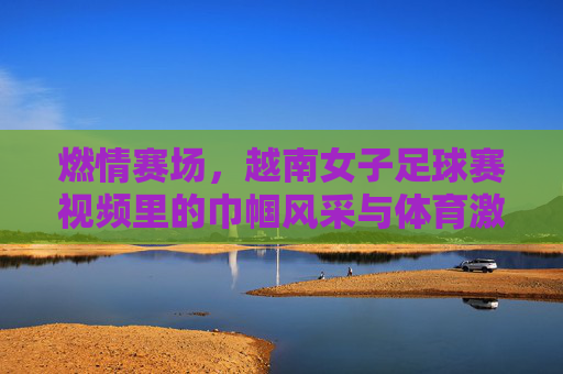 燃情赛场，越南女子足球赛视频里的巾帼风采与体育激情