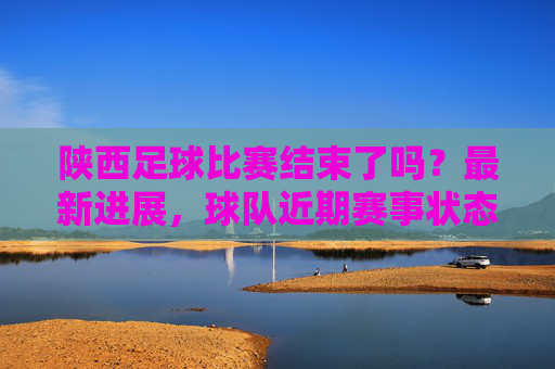 陕西足球比赛结束了吗？最新进展，球队近期赛事状态及未来规划