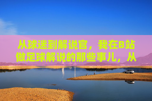 从球迷到解说官，我在B站做足球解说的那些事儿，从球迷到解说官，我在B站做足球解说的那些事儿