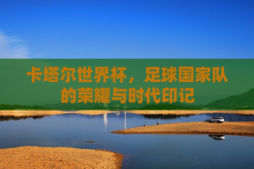 卡塔尔世界杯,足球国家队的荣耀与时代印记