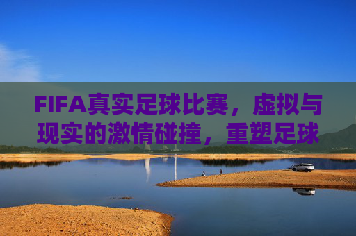 FIFA真实足球比赛,虚拟与现实的激情碰撞,重塑足球体验
