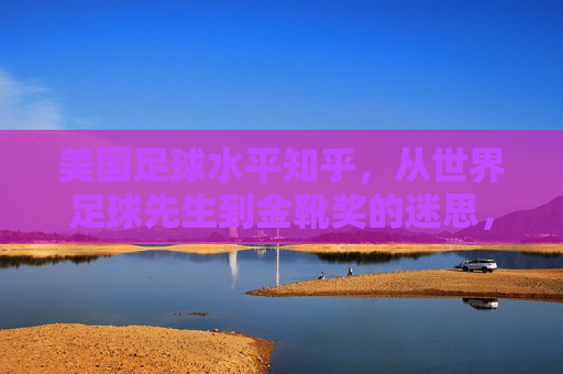 美国足球水平知乎,从世界足球先生到金靴奖的迷思,美国足球的崛起与迷雾?美国足球的迷思,从世界足球先生到金靴奖,崛起背后的迷雾?