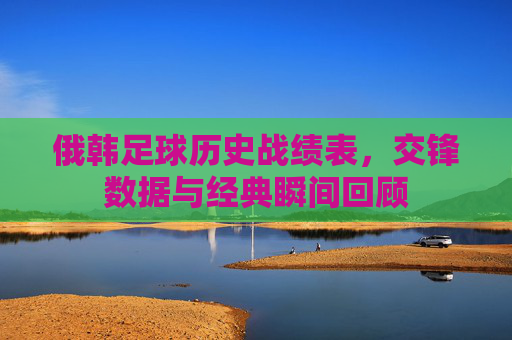 俄韩足球历史战绩表,交锋数据与经典瞬间回顾