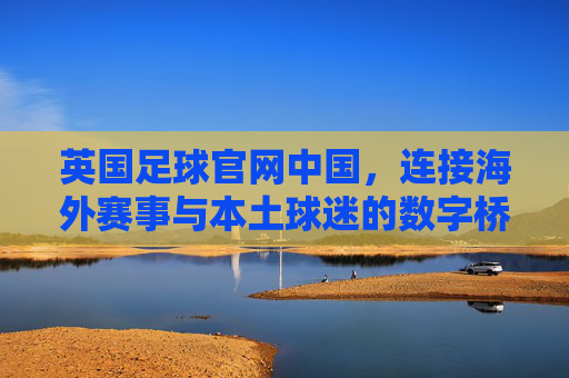 英国足球官网中国，连接海外赛事与本土球迷的数字桥梁——英国足球资讯在中国的传播与影响