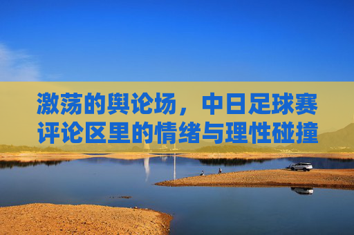 激荡的舆论场,中日足球赛评论区里的情绪与理性碰撞,激荡的舆论场,中日足球赛评论区里的情绪与理性碰撞