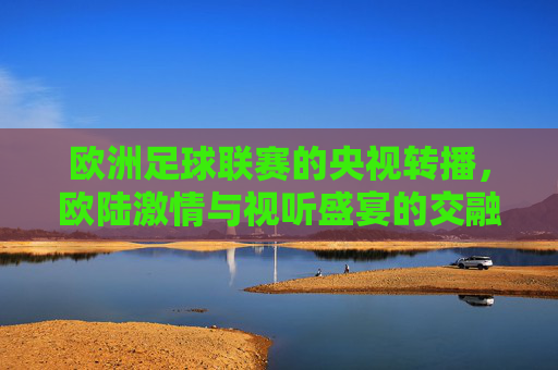 欧洲足球联赛的央视转播，欧陆激情与视听盛宴的交融