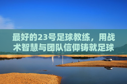 最好的23号足球教练,用战术智慧与团队信仰铸就足球传奇