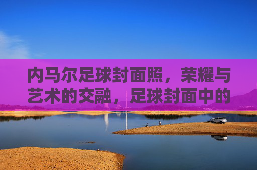 内马尔足球封面照,荣耀与艺术的交融,足球封面中的传奇印记