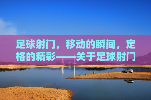 足球射门，移动的瞬间，定格的精彩——关于足球射门是否属于移动动作的探讨