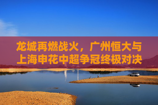 龙城再燃战火,广州恒大与上海申花中超争冠终极对决,龙城再燃战火,广州恒大与上海申花中超争冠终极对决