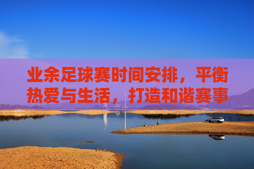 业余足球赛时间安排,平衡热爱与生活,打造和谐赛事节奏