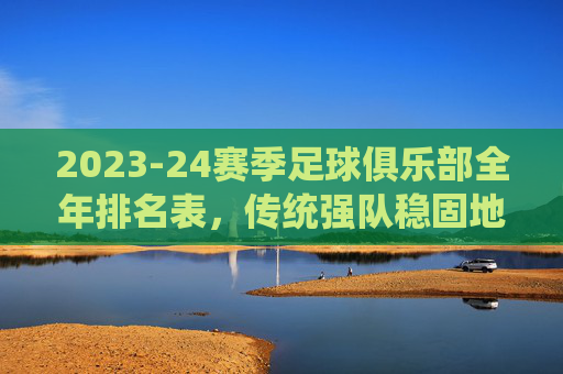2023-24赛季足球俱乐部全年排名表，传统强队稳固地位，新贵崛起与竞争格局的深度解析
