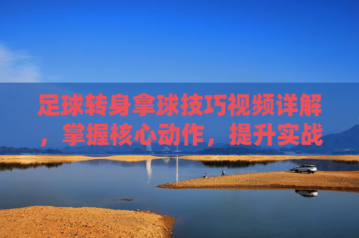 足球转身拿球技巧视频详解,掌握核心动作,提升实战控球能力,足球转身拿球技巧视频详解,掌握核心动作,提升实战控球能力