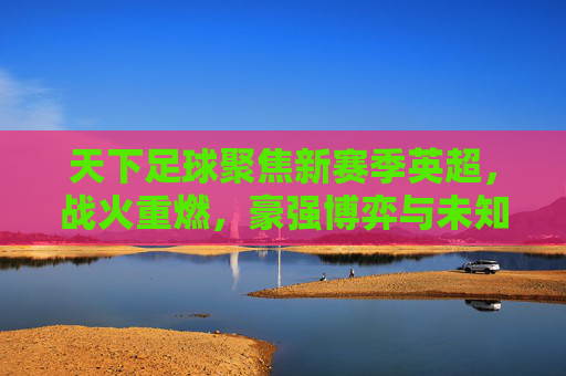 天下足球聚焦新赛季英超,战火重燃,豪强博弈与未知变数交织的精彩序章,天下足球聚焦新赛季英超,战火重燃,豪强博弈与未知变数交织的精彩序章