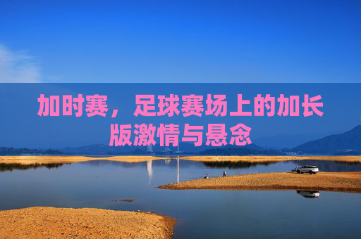 加时赛,足球赛场上的加长版激情与悬念