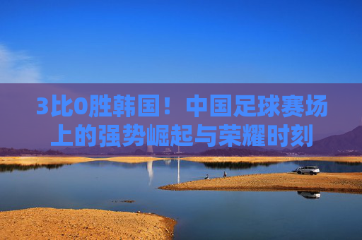 3比0胜韩国!中国足球赛场上的强势崛起与荣耀时刻