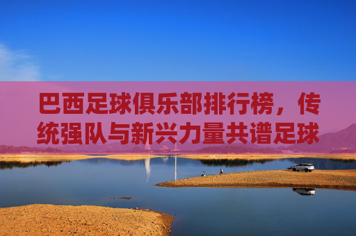 巴西足球俱乐部排行榜，传统强队与新兴力量共谱足球华章，巴西足球俱乐部排行榜，传统强队与新兴力量共谱足球华章