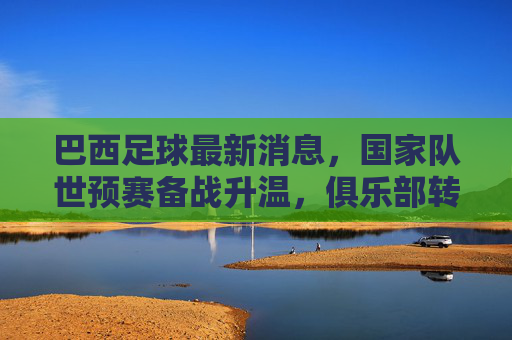 巴西足球最新消息,国家队世预赛备战升温,俱乐部转会市场再掀热潮,巴西足球最新消息,世预赛备战升温,俱乐部转会市场再掀热潮