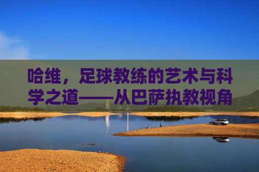 哈维，足球教练的艺术与科学之道——从巴萨执教视角谈足球教练的核心价值