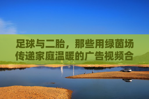 足球与二胎，那些用绿茵场传递家庭温暖的广告视频合集，看足球如何成为二胎家庭的爱与传承的载体