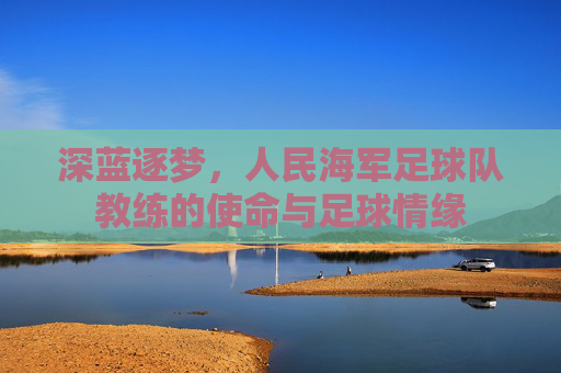 深蓝逐梦,人民海军足球队教练的使命与足球情缘
