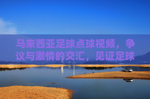 马来西亚足球点球视频，争议与激情的交汇，见证足球的决定性瞬间