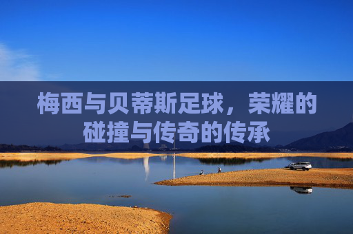 梅西与贝蒂斯足球，荣耀的碰撞与传奇的传承
