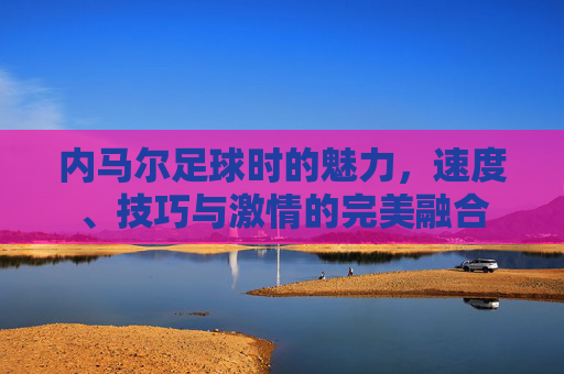内马尔足球时的魅力,速度、技巧与激情的完美融合