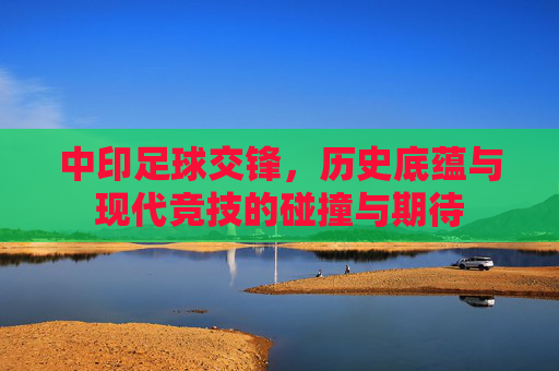 中印足球交锋,历史底蕴与现代竞技的碰撞与期待