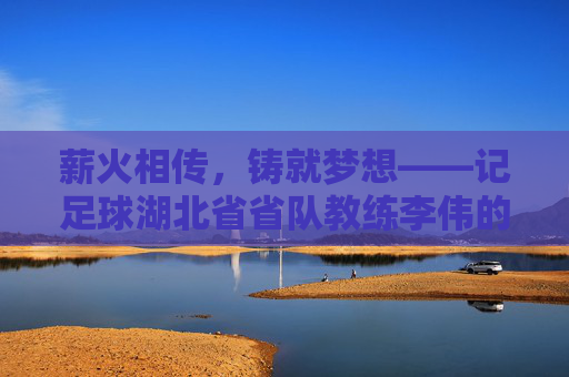 薪火相传，铸就梦想——记足球湖北省省队教练李伟的执教之路