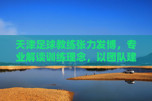天津足球教练张力发博,专业解读训练理念,以团队建设回应外界质疑