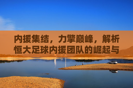 内援集结,力擎巅峰,解析恒大足球内援团队的崛起与时代价值