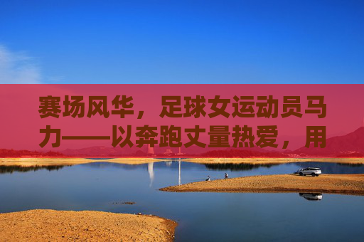 赛场风华,足球女运动员马力——以奔跑丈量热爱,用坚持书写巾帼荣光