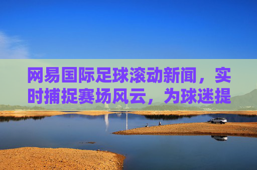 网易国际足球滚动新闻，实时捕捉赛场风云，为球迷提供最新战况与赛事深度解读，网易国际足球滚动新闻，实时捕捉赛场风云，为球迷提供最新战况与赛事深度解读