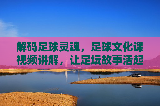 解码足球灵魂,足球文化课视频讲解,让足坛故事活起来——从规则到精神,深度领略足球的深厚底蕴,解码足球灵魂,足球文化课视频讲解,从规则到精神,深度领略足球的深厚底蕴